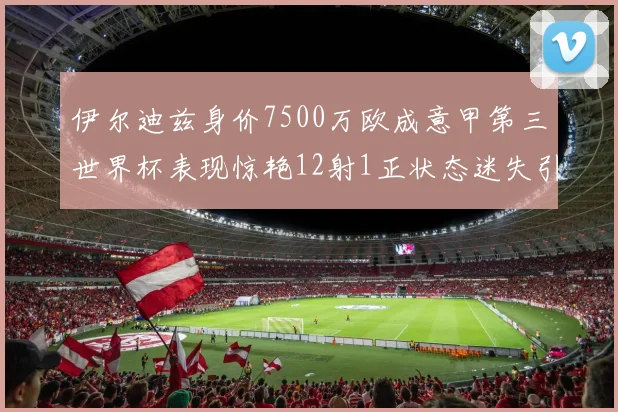 伊尔迪兹身价7500万欧成意甲第三世界杯表现惊艳12射1正状态迷失引发关注