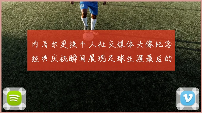 内马尔更换个人社交媒体头像纪念经典庆祝瞬间展现足球生涯最后的辉煌时刻