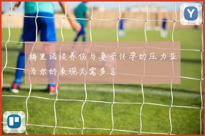 梅里诺谈养伤与妻子怀孕的压力亚马尔的表现无需多言