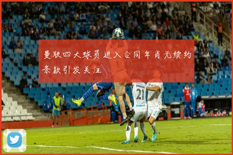 曼联四大球员进入合同年肖无续约条款引发关注