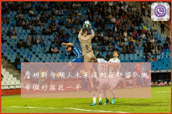詹姆斯与湖人未来谈判在即留队概率微妙接近一半