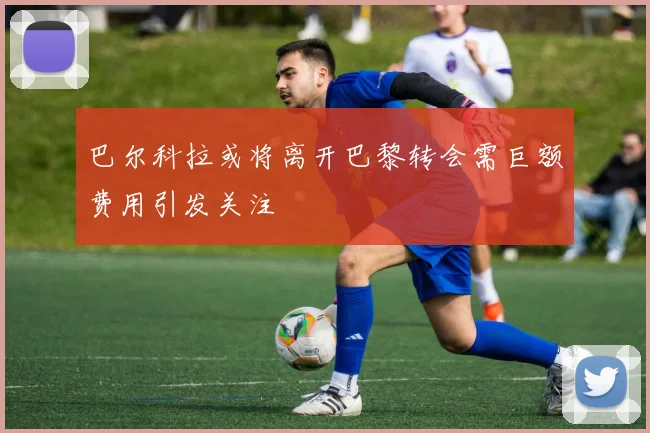 巴尔科拉或将离开巴黎转会需巨额费用引发关注