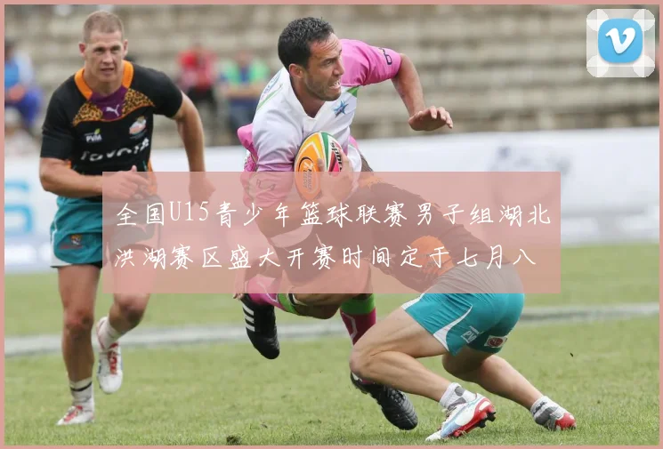 全国U15青少年篮球联赛男子组湖北洪湖赛区盛大开赛时间定于七月八日至十三日