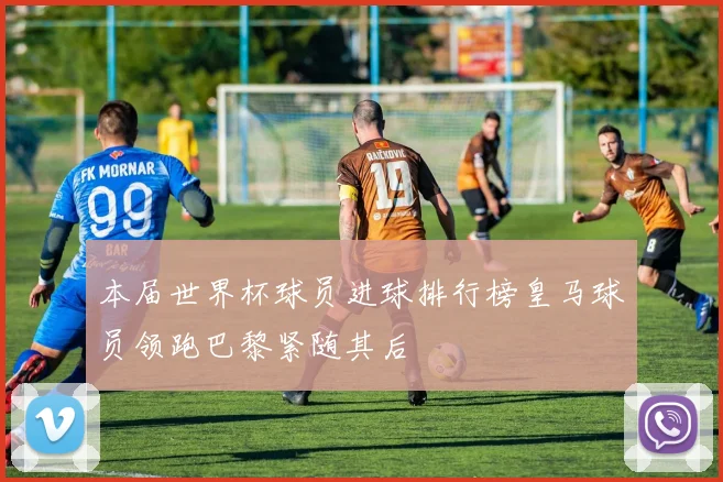 本届世界杯球员进球排行榜皇马球员领跑巴黎紧随其后