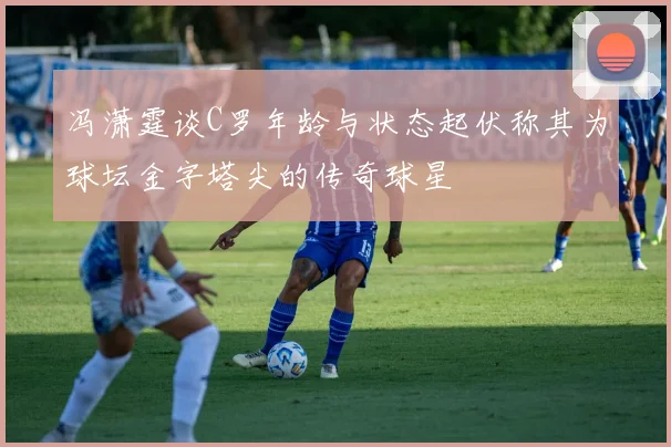 冯潇霆谈C罗年龄与状态起伏称其为球坛金字塔尖的传奇球星