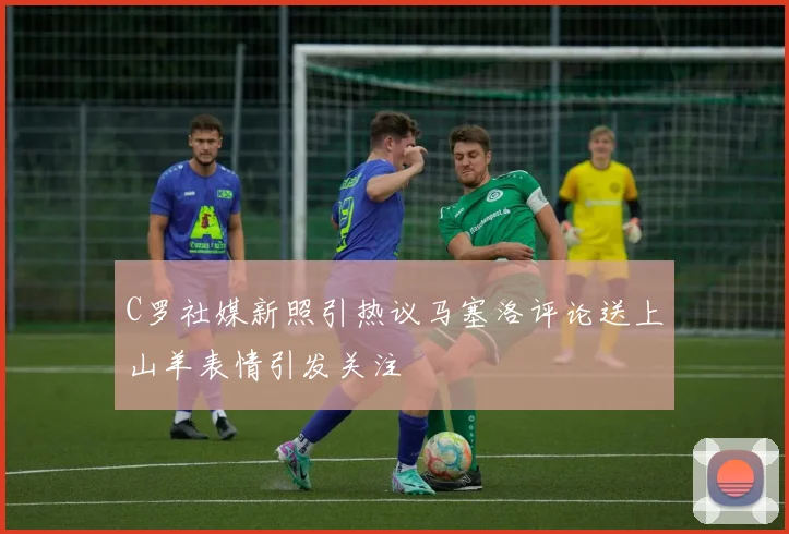 C罗社媒新照引热议马塞洛评论送上山羊表情引发关注