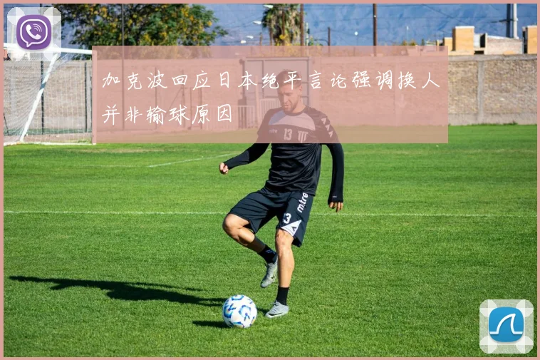 加克波回应日本绝平言论强调换人并非输球原因
