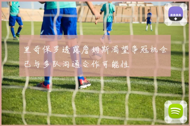 里奇保罗透露詹姆斯渴望争冠机会已与多队沟通合作可能性