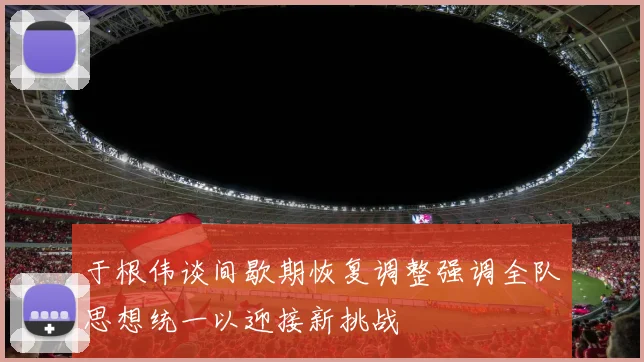 于根伟谈间歇期恢复调整强调全队思想统一以迎接新挑战