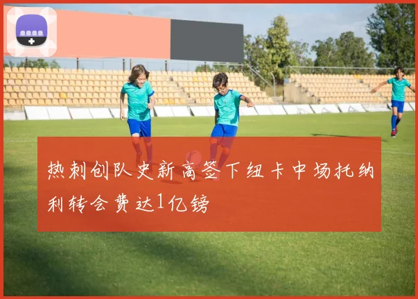 热刺创队史新高签下纽卡中场托纳利转会费达1亿镑